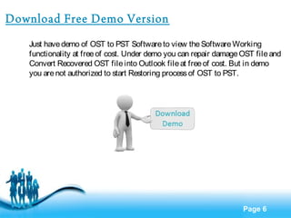 Page 6 
Download Free Demo Version 
Just have demo of OST to PST Software to view the Software Working 
functionality at free of cost. Under demo you can repair damage OST file and 
Convert Recovered OST file into Outlook file at free of cost. But in demo 
you are not authorized to start Restoring process of OST to PST. 
 