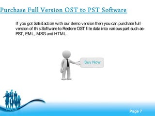 Page 7 
Purchase Full Version OST to PST Software 
If you got Satisfaction with our demo version then you can purchase full 
version of this Software to Restore OST file data into various part such as- 
PST, EML, MSG and HTML. 
 