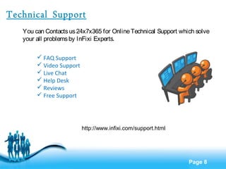 Page 8 
Technical Support 
You can Contacts us 24x7x365 for Online Technical Support which solve 
your all problems by InFixi Experts. 
 FAQ Support 
 Video Support 
 Live Chat 
 Help Desk 
 Reviews 
 Free Support 
http://www.infixi.com/support.html 
 