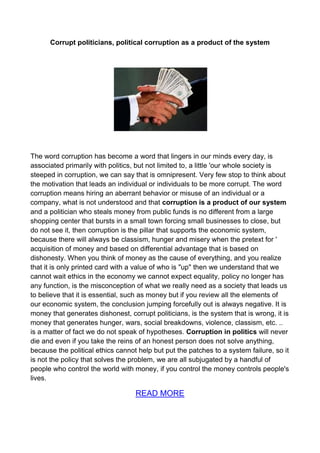 Corrupt politicians, political corruption as a product of the system




The word corruption has become a word that lingers in our minds every day, is
associated primarily with politics, but not limited to, a little 'our whole society is
steeped in corruption, we can say that is omnipresent. Very few stop to think about
the motivation that leads an individual or individuals to be more corrupt. The word
corruption means hiring an aberrant behavior or misuse of an individual or a
company, what is not understood and that corruption is a product of our system
and a politician who steals money from public funds is no different from a large
shopping center that bursts in a small town forcing small businesses to close, but
do not see it, then corruption is the pillar that supports the economic system,
because there will always be classism, hunger and misery when the pretext for '
acquisition of money and based on differential advantage that is based on
dishonesty. When you think of money as the cause of everything, and you realize
that it is only printed card with a value of who is "up" then we understand that we
cannot wait ethics in the economy we cannot expect equality, policy no longer has
any function, is the misconception of what we really need as a society that leads us
to believe that it is essential, such as money but if you review all the elements of
our economic system, the conclusion jumping forcefully out is always negative. It is
money that generates dishonest, corrupt politicians, is the system that is wrong, it is
money that generates hunger, wars, social breakdowns, violence, classism, etc. ..
is a matter of fact we do not speak of hypotheses. Corruption in politics will never
die and even if you take the reins of an honest person does not solve anything,
because the political ethics cannot help but put the patches to a system failure, so it
is not the policy that solves the problem, we are all subjugated by a handful of
people who control the world with money, if you control the money controls people's
lives.

                                   READ MORE
 