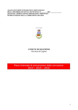 ALLEGATO PARTE INTEGRANTE E SOSTANZIALE
DELLA DELIBERA DI GIUNTA MUNICIPALE N. _______ DEL ______________
OGGETTO: APPROVAZIONE PROGRAMMA TRIENNALE
DI PREVENZIONE DELLA CORRUZIONE 2014-2016

COMUNE DI SOLEMINIS
Provincia di Cagliari

Piano triennale di prevenzione della corruzione
2014 – 2015 – 2016

1

 