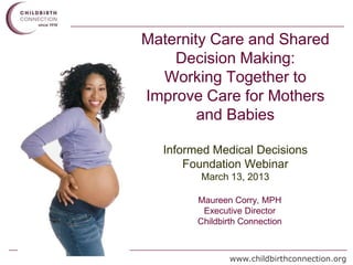 Maternity Care and Shared
    Decision Making:
  Working Together to
Improve Care for Mothers
        and Babies

  Informed Medical Decisions
      Foundation Webinar
        March 13, 2013

        Maureen Corry, MPH
         Executive Director
        Childbirth Connection



               www.childbirthconnection.org
 