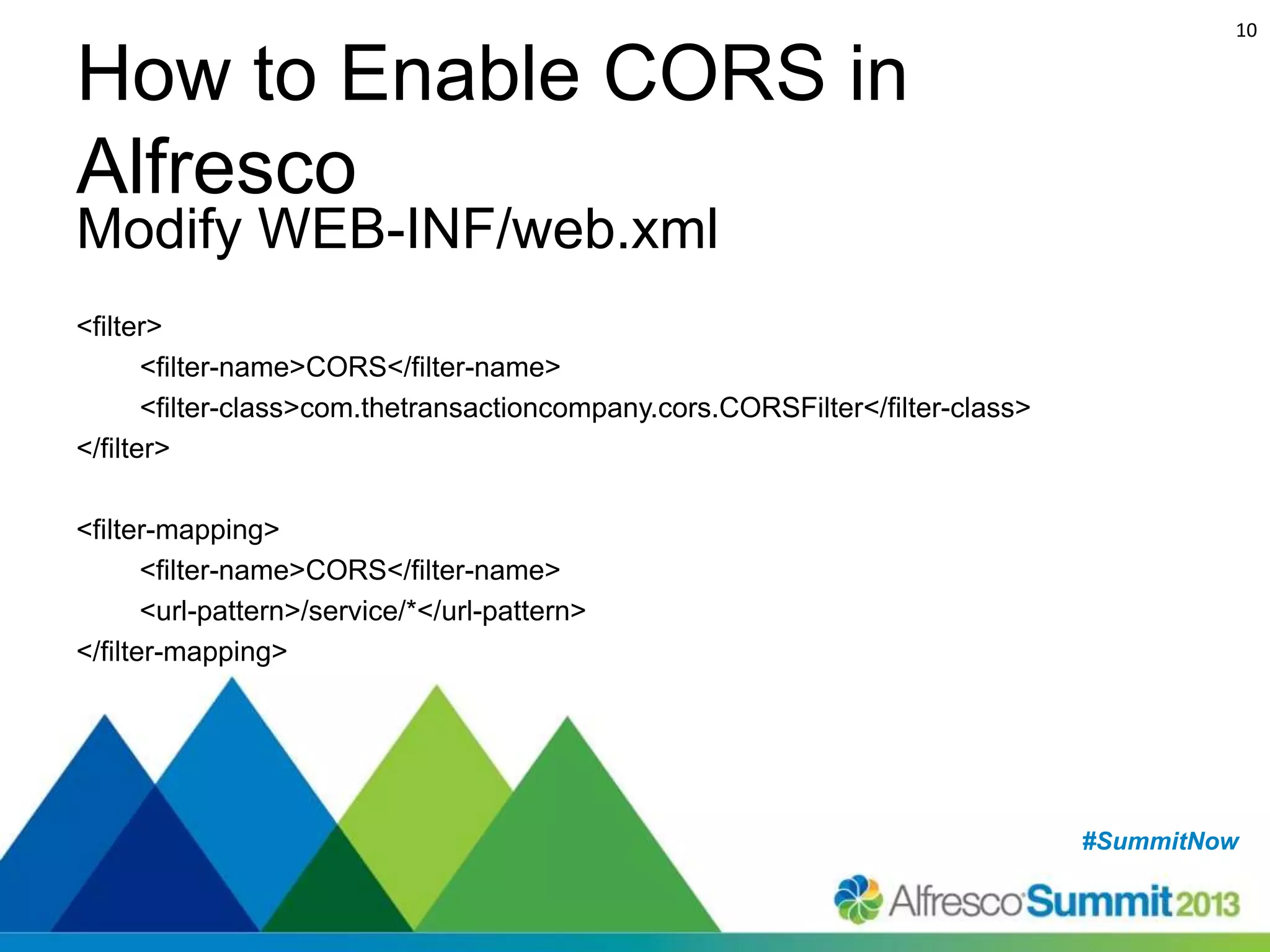 10

How to Enable CORS in
Alfresco
Modify WEB-INF/web.xml

<filter>
<filter-name>CORS</filter-name>
<filter-class>com.thetransactioncompany.cors.CORSFilter</filter-class>
</filter>
<filter-mapping>
<filter-name>CORS</filter-name>
<url-pattern>/service/*</url-pattern>
</filter-mapping>

#SummitNow
#SummitNow

 
