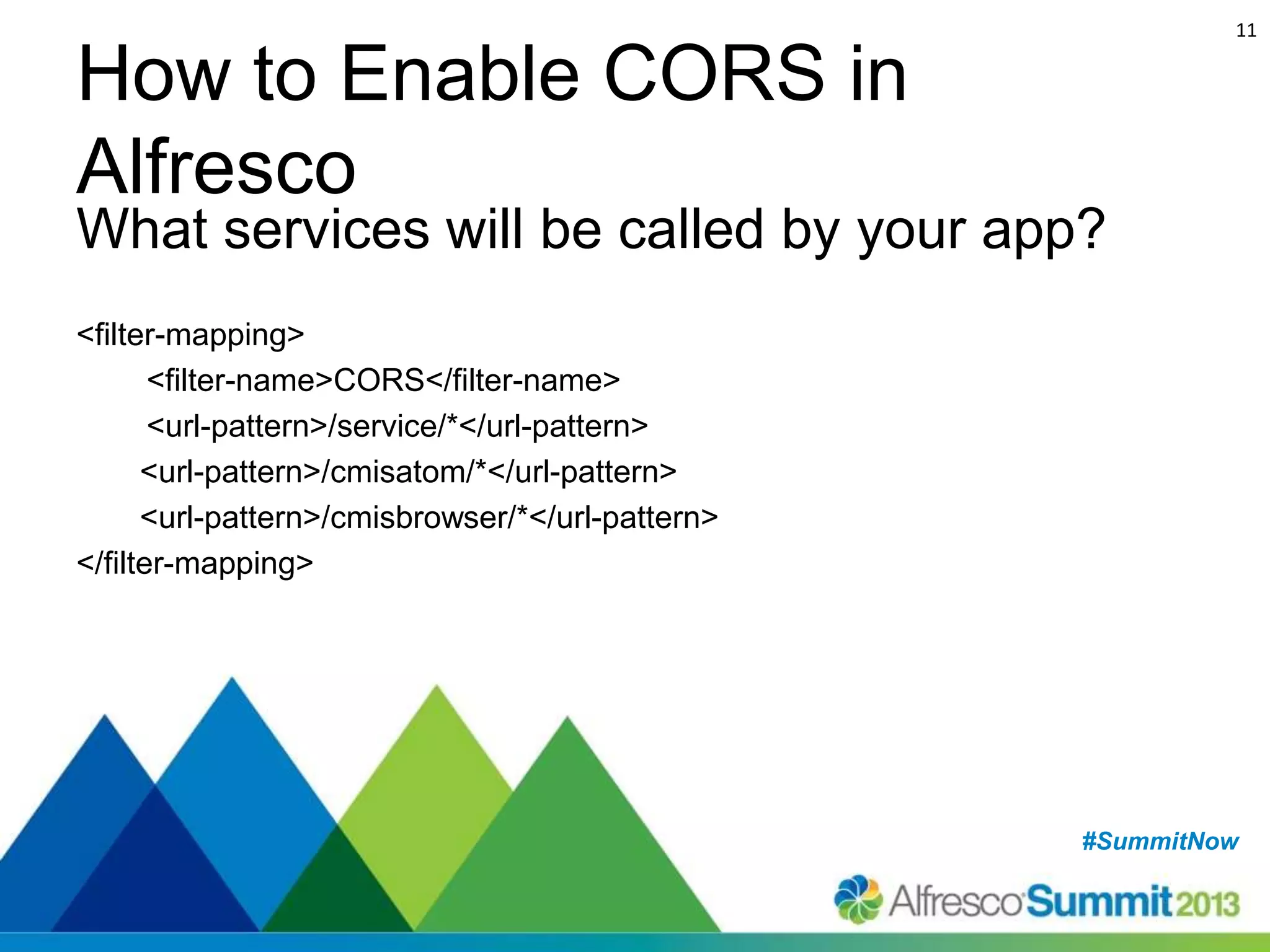 11

How to Enable CORS in
Alfresco

What services will be called by your app?
<filter-mapping>
<filter-name>CORS</filter-name>
<url-pattern>/service/*</url-pattern>
<url-pattern>/cmisatom/*</url-pattern>
<url-pattern>/cmisbrowser/*</url-pattern>
</filter-mapping>

#SummitNow
#SummitNow

 