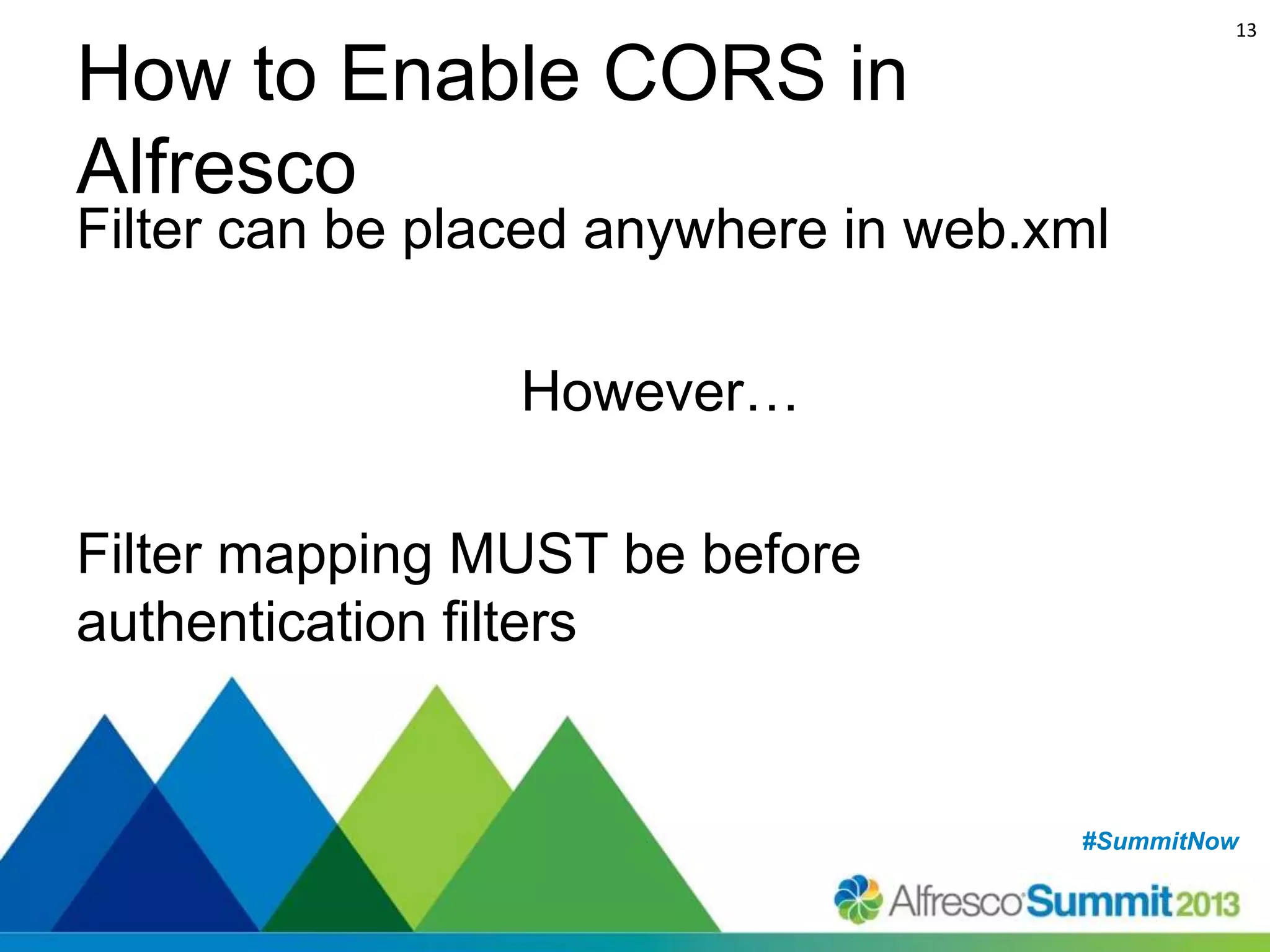 13

How to Enable CORS in
Alfresco

Filter can be placed anywhere in web.xml

However…
Filter mapping MUST be before
authentication filters

#SummitNow
#SummitNow

 