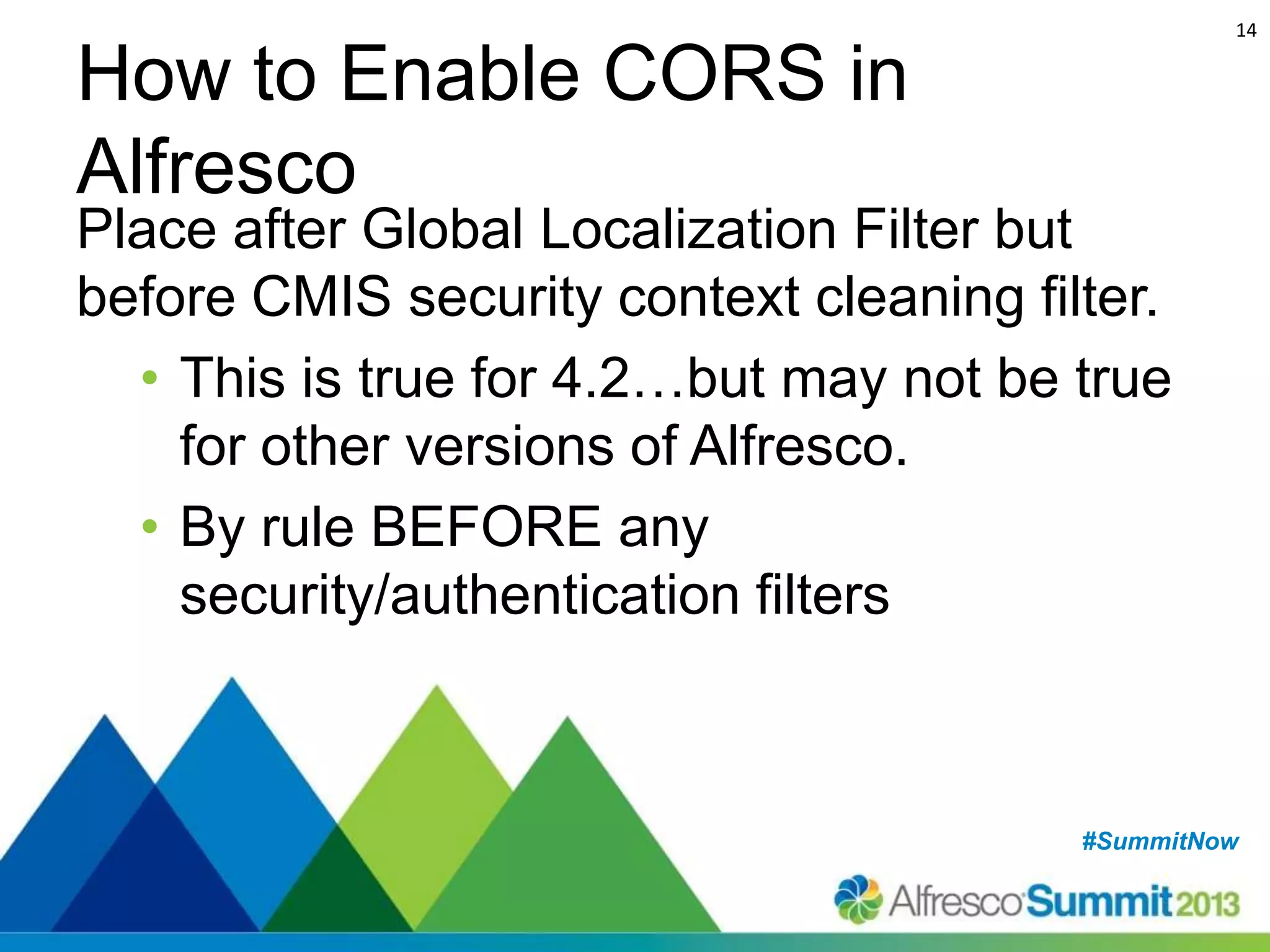 14

How to Enable CORS in
Alfresco

Place after Global Localization Filter but
before CMIS security context cleaning filter.
• This is true for 4.2…but may not be true
for other versions of Alfresco.
• By rule BEFORE any
security/authentication filters

#SummitNow
#SummitNow

 