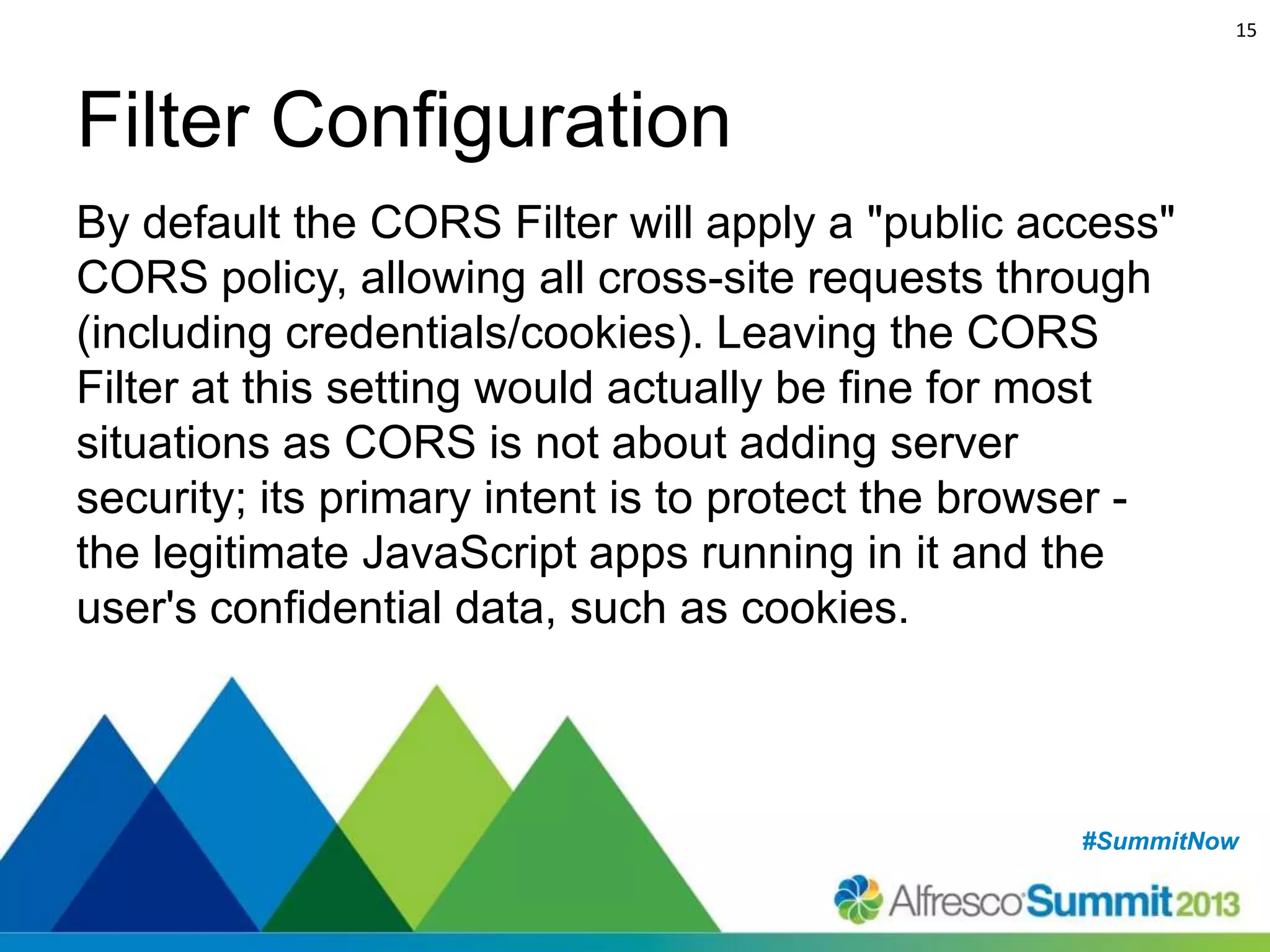 15

Filter Configuration
By default the CORS Filter will apply a "public access"
CORS policy, allowing all cross-site requests through
(including credentials/cookies). Leaving the CORS
Filter at this setting would actually be fine for most
situations as CORS is not about adding server
security; its primary intent is to protect the browser the legitimate JavaScript apps running in it and the
user's confidential data, such as cookies.

#SummitNow
#SummitNow

 
