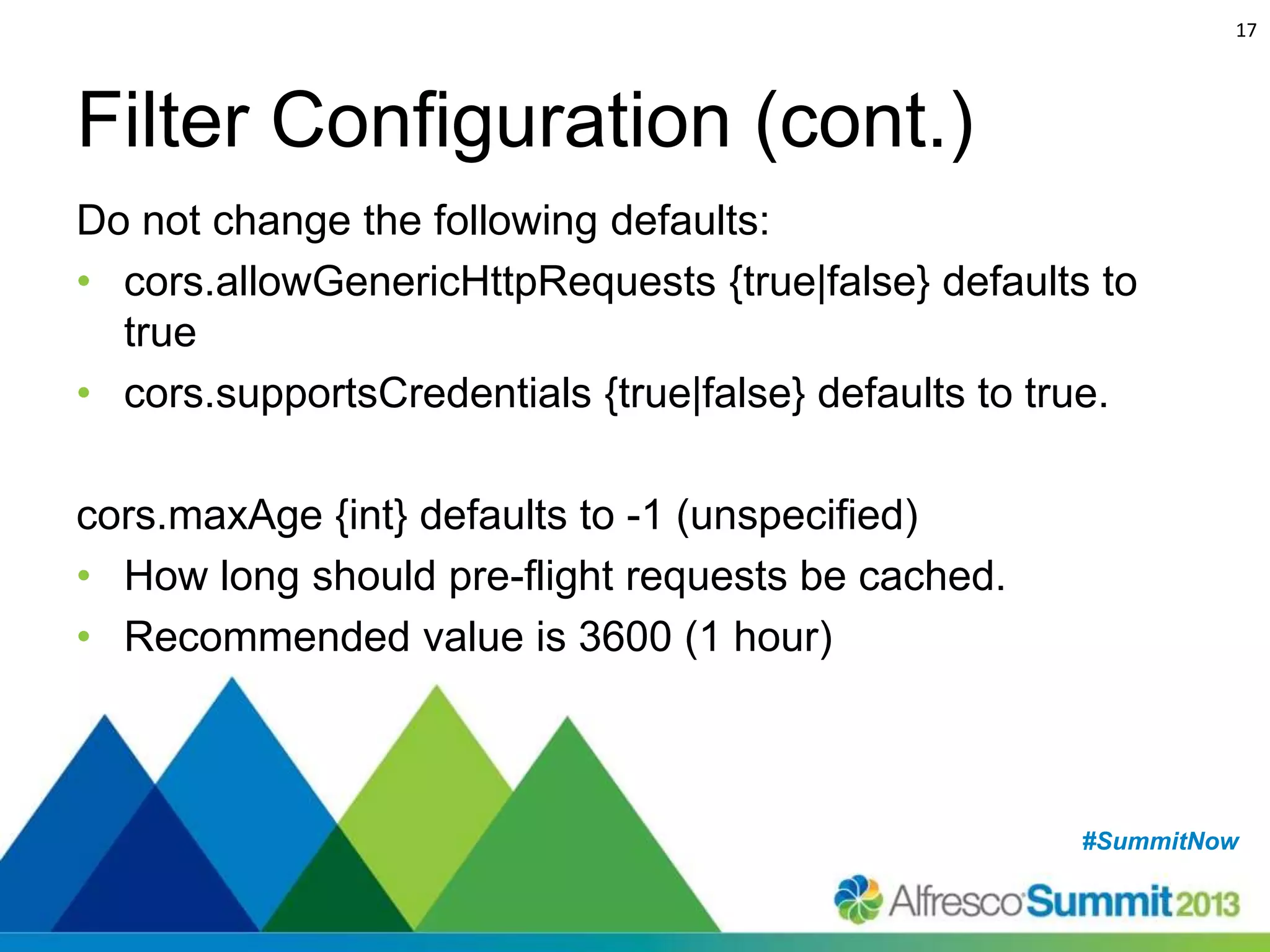 17

Filter Configuration (cont.)
Do not change the following defaults:
• cors.allowGenericHttpRequests {true|false} defaults to
true
• cors.supportsCredentials {true|false} defaults to true.
cors.maxAge {int} defaults to -1 (unspecified)
• How long should pre-flight requests be cached.
• Recommended value is 3600 (1 hour)

#SummitNow
#SummitNow

 