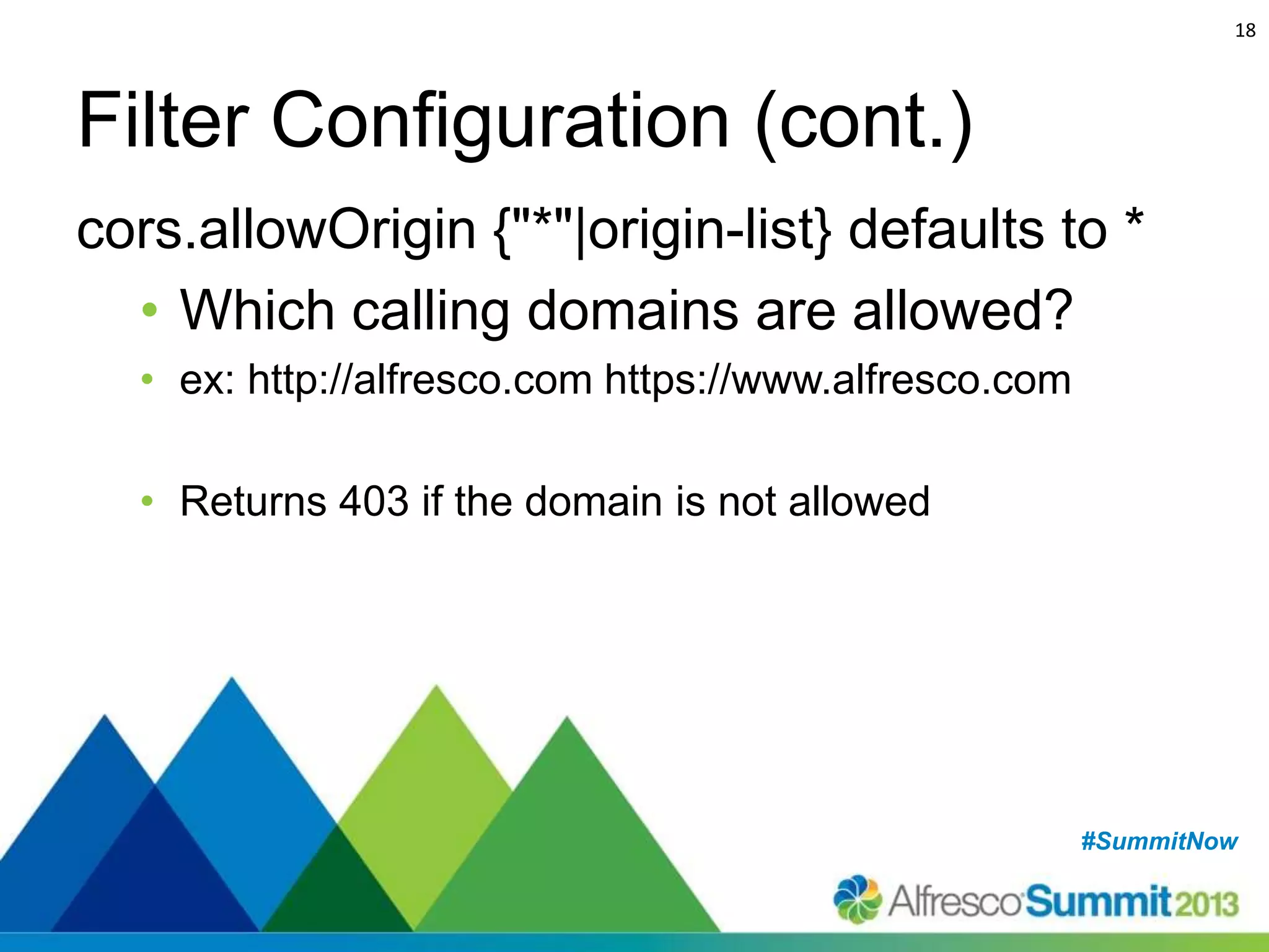 18

Filter Configuration (cont.)
cors.allowOrigin {"*"|origin-list} defaults to *
• Which calling domains are allowed?
• ex: http://alfresco.com https://www.alfresco.com
• Returns 403 if the domain is not allowed

#SummitNow
#SummitNow

 