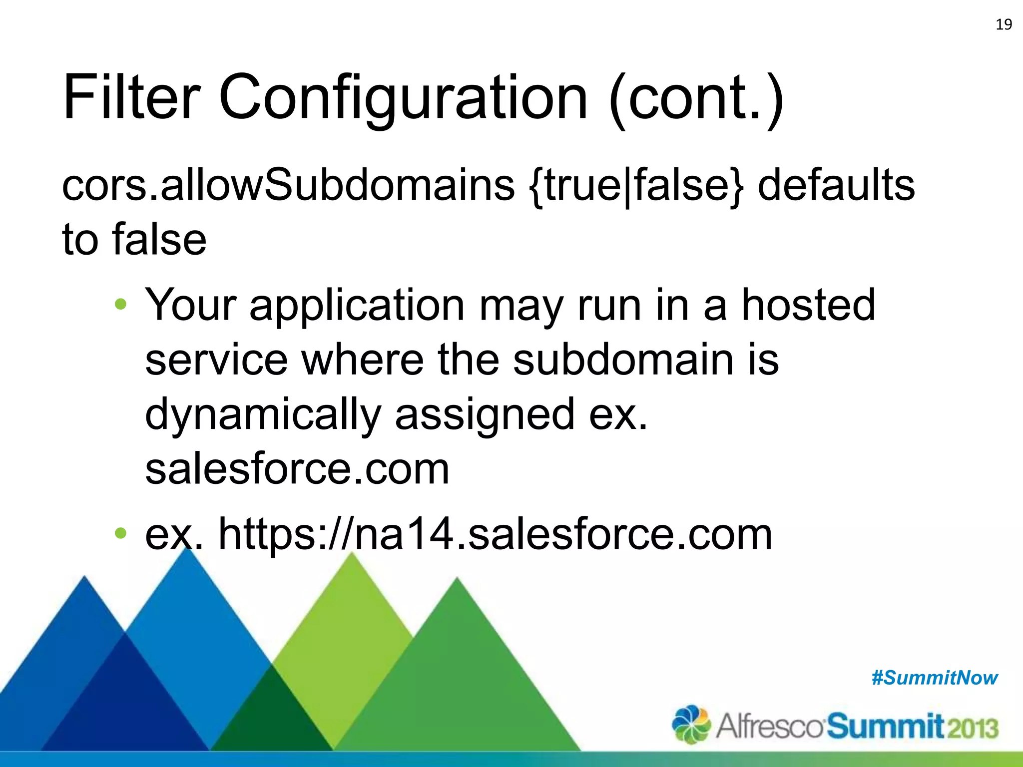 19

Filter Configuration (cont.)
cors.allowSubdomains {true|false} defaults
to false
• Your application may run in a hosted
service where the subdomain is
dynamically assigned ex.
salesforce.com
• ex. https://na14.salesforce.com
#SummitNow
#SummitNow

 