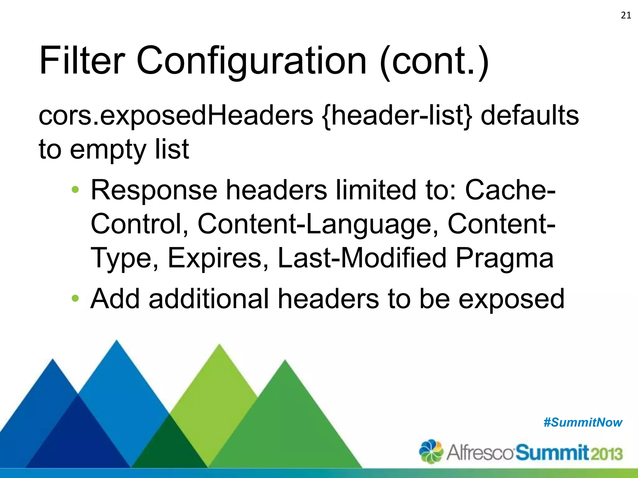 21

Filter Configuration (cont.)
cors.exposedHeaders {header-list} defaults
to empty list
• Response headers limited to: CacheControl, Content-Language, ContentType, Expires, Last-Modified Pragma
• Add additional headers to be exposed

#SummitNow
#SummitNow

 