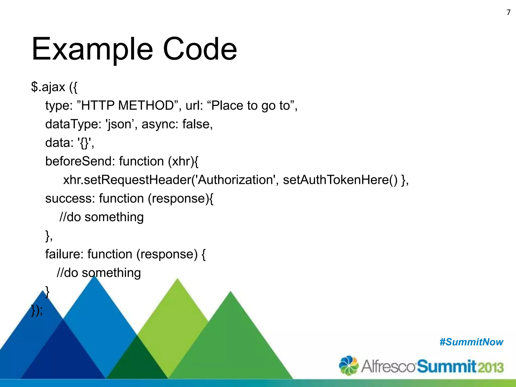 7

Example Code
$.ajax ({
type: ”HTTP METHOD”, url: “Place to go to”,
dataType: 'json’, async: false,
data: '{}',
beforeSend: function (xhr){
xhr.setRequestHeader('Authorization', setAuthTokenHere() },
success: function (response){
//do something
},
failure: function (response) {
//do something
}
});
#SummitNow
#SummitNow

 