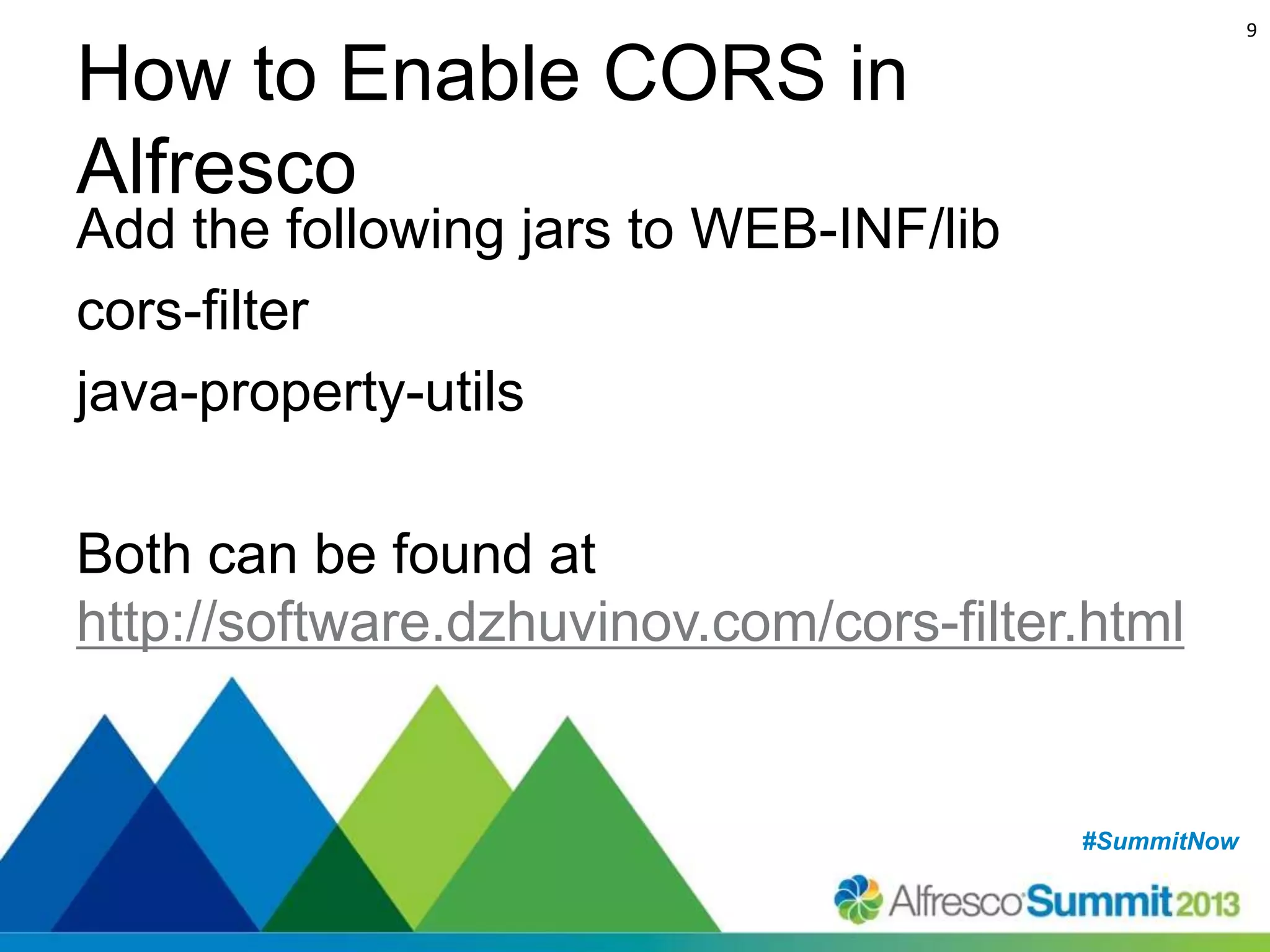 9

How to Enable CORS in
Alfresco

Add the following jars to WEB-INF/lib
cors-filter
java-property-utils
Both can be found at
http://software.dzhuvinov.com/cors-filter.html

#SummitNow
#SummitNow

 
