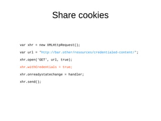 Share cookies 
var xhr = new XMLHttpRequest(); 
var url = 'http://bar.other/resources/credentialed-content/'; 
xhr.open('GET', url, true); 
xhr.withCredentials = true; 
xhr.onreadystatechange = handler; 
xhr.send(); 
 