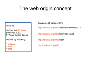 The web origin concept 
Examples of same origin: 
http://hackafe.org:8080/files/hello-world?q=123 
ORIGIN 
Defined in RFC 6454, 
published 2011, 
by Adam Barth / Google 
Defined by matching: 
* schema 
* host 
* port 
http://hackafe.org:8080/files/hello-world 
http://hackafe.org:8080/files/ 
http://hackafe.org:8080 
 