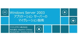 Windows Server 2003 アプリケーションサーバーの マイグレーション指南 
アイティデザイン株式会社 
知北直宏(Naohiro Chikita) 
Microsoft MVP -Directory Services  