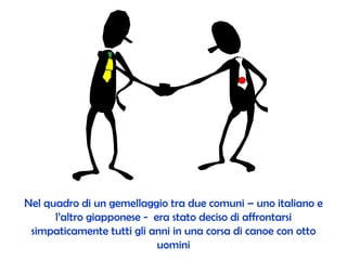 Nel quadro di un gemellaggio tra due comuni  –  uno italiano e l’altro giapponese -  era stato deciso di affrontarsi simpaticamente tutti gli anni in una corsa di canoe con otto uomini 