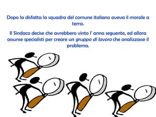 Dopo la disfatta la squadra del comune italiano aveva il morale a terra. Il Sindaco decise che avrebbero vinto l' anno seguente, ed allora assunse specialisti per creare un  gruppo di lavoro  che analizzasse il problema. 