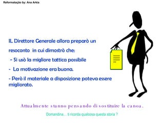 IL Direttore Generale allora preparò un  resoconto  in cui dimostrò che: - Si usò la migliore tattica possibile La motivazione era buona. Però il materiale a disposizione poteva essere  migliorato.   xxxxxxxxxxxxxxxxxxxxxxxx Attualmente stanno pensando di sostituire la canoa. Domandina… ti ricorda qualcosa questa storia ? 