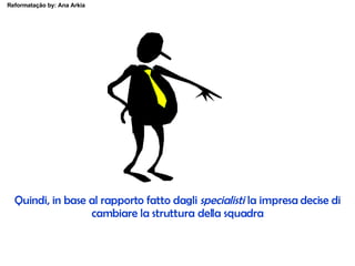 Quindi, in base al rapporto fatto dagli  specialisti  la impresa decise di cambiare la struttura della squadra 