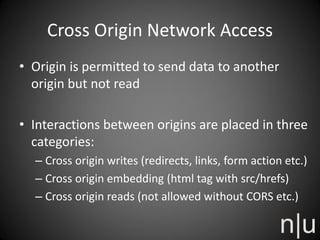 Cross Origin Network Access
• Origin is permitted to send data to another
origin but not read
• Interactions between origins are placed in three
categories:
– Cross origin writes (redirects, links, form action etc.)
– Cross origin embedding (html tag with src/hrefs)
– Cross origin reads (not allowed without CORS etc.)
 