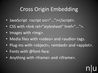 Cross Origin Embedding
• JavaScript <script src="..."></script>.
• CSS with <link rel="stylesheet" href="...">.
• Images with <img>.
• Media files with <video> and <audio> tags.
• Plug-ins with <object>, <embed> and <applet>.
• Fonts with @font-face.
• Anything with <frame> and <iframe>.
 