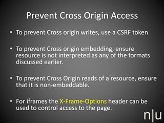 Prevent Cross Origin Access
• To prevent Cross origin writes, use a CSRF token
• To prevent Cross origin embedding, ensure
resource is not interpreted as any of the formats
discussed earlier.
• To prevent Cross Origin reads of a resource, ensure
that it is non-embeddable.
• For iframes the X-Frame-Options header can be
used to control access to the page.
 