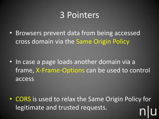 3 Pointers
• Browsers prevent data from being accessed
cross domain via the Same Origin Policy
• In case a page loads another domain via a
frame, X-Frame-Options can be used to control
access
• CORS is used to relax the Same Origin Policy for
legitimate and trusted requests.
 