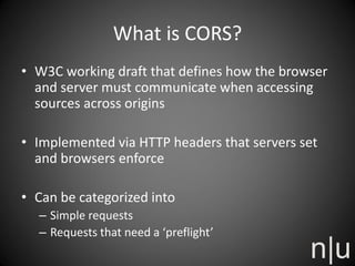 What is CORS?
• W3C working draft that defines how the browser
and server must communicate when accessing
sources across origins
• Implemented via HTTP headers that servers set
and browsers enforce
• Can be categorized into
– Simple requests
– Requests that need a ‘preflight’
 