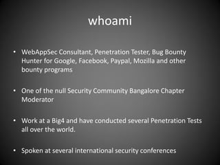 whoami
• WebAppSec Consultant, Penetration Tester, Bug Bounty
Hunter for Google, Facebook, Paypal, Mozilla and other
bounty programs
• One of the null Security Community Bangalore Chapter
Moderator
• Work at a Big4 and have conducted several Penetration Tests
all over the world.
• Spoken at several international security conferences
 