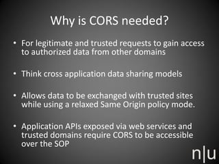 Why is CORS needed?
• For legitimate and trusted requests to gain access
to authorized data from other domains
• Think cross application data sharing models
• Allows data to be exchanged with trusted sites
while using a relaxed Same Origin policy mode.
• Application APIs exposed via web services and
trusted domains require CORS to be accessible
over the SOP
 