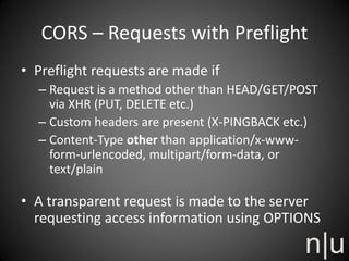 CORS – Requests with Preflight
• Preflight requests are made if
– Request is a method other than HEAD/GET/POST
via XHR (PUT, DELETE etc.)
– Custom headers are present (X-PINGBACK etc.)
– Content-Type other than application/x-www-
form-urlencoded, multipart/form-data, or
text/plain
• A transparent request is made to the server
requesting access information using OPTIONS
 
