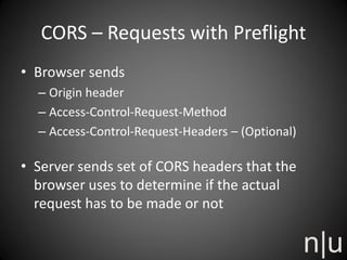 CORS – Requests with Preflight
• Browser sends
– Origin header
– Access-Control-Request-Method
– Access-Control-Request-Headers – (Optional)
• Server sends set of CORS headers that the
browser uses to determine if the actual
request has to be made or not
 