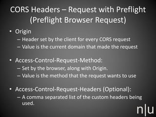 CORS Headers – Request with Preflight
(Preflight Browser Request)
• Origin
– Header set by the client for every CORS request
– Value is the current domain that made the request
• Access-Control-Request-Method:
– Set by the browser, along with Origin.
– Value is the method that the request wants to use
• Access-Control-Request-Headers (Optional):
– A comma separated list of the custom headers being
used.
 