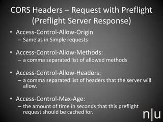 CORS Headers – Request with Preflight
(Preflight Server Response)
• Access-Control-Allow-Origin
– Same as in Simple requests
• Access-Control-Allow-Methods:
– a comma separated list of allowed methods
• Access-Control-Allow-Headers:
– a comma separated list of headers that the server will
allow.
• Access-Control-Max-Age:
– the amount of time in seconds that this preflight
request should be cached for.
 