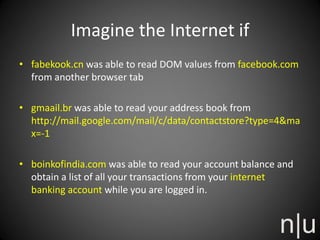 Imagine the Internet if
• fabekook.cn was able to read DOM values from facebook.com
from another browser tab
• gmaail.br was able to read your address book from
http://mail.google.com/mail/c/data/contactstore?type=4&ma
x=-1
• boinkofindia.com was able to read your account balance and
obtain a list of all your transactions from your internet
banking account while you are logged in.
 