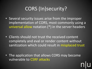 CORS (In)security?
• Several security issues arise from the improper
implementation of CORS, most commonly using a
universal allow notation (*) in the server headers
• Clients should not trust the received content
completely and eval or render content without
sanitization which could result in misplaced trust
• The application that allows CORS may become
vulnerable to CSRF attacks
 
