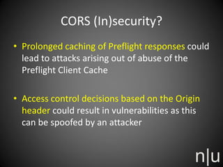 CORS (In)security?
• Prolonged caching of Preflight responses could
lead to attacks arising out of abuse of the
Preflight Client Cache
• Access control decisions based on the Origin
header could result in vulnerabilities as this
can be spoofed by an attacker
 
