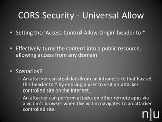 CORS Security - Universal Allow
• Setting the 'Access-Control-Allow-Origin' header to *
• Effectively turns the content into a public resource,
allowing access from any domain
• Scenarios?
– An attacker can steal data from an intranet site that has set
this header to * by enticing a user to visit an attacker
controlled site on the Internet.
– An attacker can perform attacks on other remote apps via
a victim’s browser when the victim navigates to an attacker
controlled site.
 