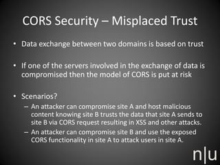 CORS Security – Misplaced Trust
• Data exchange between two domains is based on trust
• If one of the servers involved in the exchange of data is
compromised then the model of CORS is put at risk
• Scenarios?
– An attacker can compromise site A and host malicious
content knowing site B trusts the data that site A sends to
site B via CORS request resulting in XSS and other attacks.
– An attacker can compromise site B and use the exposed
CORS functionality in site A to attack users in site A.
 