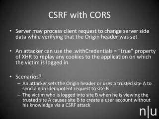 CSRF with CORS
• Server may process client request to change server side
data while verifying that the Origin header was set
• An attacker can use the .withCredentials = “true” property
of XHR to replay any cookies to the application on which
the victim is logged in
• Scenarios?
– An attacker sets the Origin header or uses a trusted site A to
send a non idempotent request to site B
– The victim who is logged into site B when he is viewing the
trusted site A causes site B to create a user account without
his knowledge via a CSRF attack
 