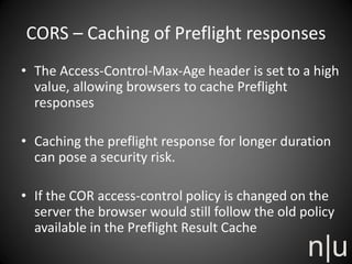 CORS – Caching of Preflight responses
• The Access-Control-Max-Age header is set to a high
value, allowing browsers to cache Preflight
responses
• Caching the preflight response for longer duration
can pose a security risk.
• If the COR access-control policy is changed on the
server the browser would still follow the old policy
available in the Preflight Result Cache
 