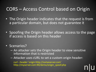 CORS – Access Control based on Origin
• The Origin header indicates that the request is from
a particular domain, but does not guarantee it
• Spoofing the Origin header allows access to the page
if access is based on this header
• Scenarios?
– An attacker sets the Origin header to view sensitive
information that is restricted
– Attacker uses cURL to set a custom origin header:
curl --header 'origin:http://someserver.com'
http://myserver.com:90/demo/origin_spoof.php
 
