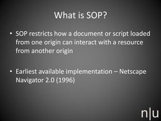 What is SOP?
• SOP restricts how a document or script loaded
from one origin can interact with a resource
from another origin
• Earliest available implementation – Netscape
Navigator 2.0 (1996)
 
