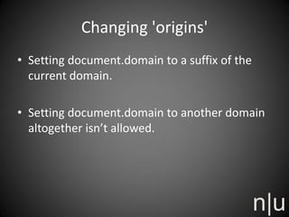 Changing 'origins'
• Setting document.domain to a suffix of the
current domain.
• Setting document.domain to another domain
altogether isn’t allowed.
 