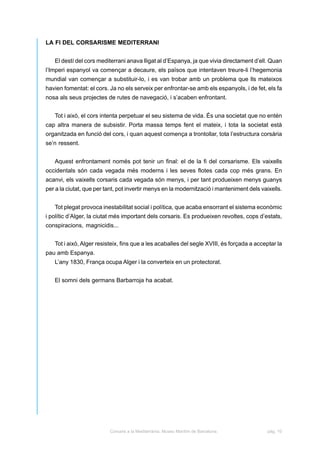 LA FI DEL CORSARISME MEDITERRANI


   El destí del cors mediterrani anava lligat al d’Espanya, ja que vivia directament d’ell. Quan
l’Imperi espanyol va començar a decaure, els països que intentaven treure-li l’hegemonia
mundial van començar a substituir-lo, i es van trobar amb un problema que lls mateixos
havien fomentat: el cors. Ja no els serveix per enfrontar-se amb els espanyols, i de fet, els fa
nosa als seus projectes de rutes de navegació, i s’acaben enfrontant.


   Tot i això, el cors intenta perpetuar el seu sistema de vida. És una societat que no entén
cap altra manera de subsistir. Porta massa temps fent el mateix, i tota la societat està
organitzada en funció del cors, i quan aquest comença a trontollar, tota l’estructura corsària
se’n ressent.


   Aquest enfrontament només pot tenir un final: el de la fi del corsarisme. Els vaixells
occidentals són cada vegada més moderns i les seves flotes cada cop més grans. En
acanvi, els vaixells corsaris cada vegada són menys, i per tant produeixen menys guanys
per a la ciutat, que per tant, pot invertir menys en la modernització i manteniment dels vaixells.


   Tot plegat provoca inestabilitat social i política, que acaba ensorrant el sistema econòmic
i polític d’Alger, la ciutat més important dels corsaris. Es produeixen revoltes, cops d’estats,
conspiracions, magnicidis...


   Tot i això, Alger resisteix, fins que a les acaballes del segle XVIII, és forçada a acceptar la
pau amb Espanya.
   L’any 1830, França ocupa Alger i la converteix en un protectorat.


   El somni dels germans Barbarroja ha acabat.




                          Corsaris a la Mediterrània. Museu Marítim de Barcelona.          pàg. 10
 
