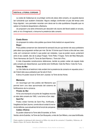 VISITA AL LITORAL CORSARI


    La costa de Catalunya es va protegir contra els atacs dels corsaris, en aquesta època
tan turbulenta que acabem d’estudiar. Alguns vestigis s’enfronten al pas del temps amb
força dignitat, i ens permeten recordar com devia ser la vida quotidiana d’aquells que no
sabien si l’endemà despertarien a Barbaria.
    Us proposem una sèrie d’itineraris per descobrir els racons del litoral català on encara,
amb un xic d’imaginació, s’ensuma la presència dels corsaris.



    Costa Brava
    Us proposem la visita a dos pobles que tenen forta tradició en aquest tema:
    Begur.
    Pocs pobles conserven tan clarament la sensació de por que tenien els seus pobladors
pels atacs que poguessin arribar per mar. De les 10 torres que hi havia a dins del seu casc
urbà, se’n conserven només 5, que poden ser visitades, i que es poden veure, juntament
amb el seu castell, des de la plaça Forgas: Torre Pella i Forgas; Torre del Mas Marquès;
Torre Hermanac de Can Pi; Torre de Sant Ramon; i Torre de’n Pinc.
    A més d’aquestes construccions defensives, també es poden visitar els espais triats
pels corsaris per desembarcar, que també eren fortificats: Cala Sa Riera i Cala Sa Tuna.
    Tossa de Mar.
    La Vila Vella és el testimoni més evident de la presència de corsaris en aquesta zona, i
de l’intent dels seus pobladors per fer-els-hi front.
    A dins s’hi poden veure la Torre de’n Joanàs i la Torre de les Hores


    Maresme
    Un recorregut per tres pobles del Maresme que
permet tenir una idea aproximada del sistema de
fortificacions de la comarca.
    Pineda de Mar
    Hi ha una inscripció a la porta de l’església recorda
un atac dels corsaris de 1565, i una torre a Can Jalpí.
    Sant Pol
    Podeu visitar l’ermita de Sant Pau, fortificada, i
l’església de Sant Jaume, construïda al costat d’una to-
rre de defensa, que actualment té la funció de campanar.
                                                                      Torre dels Encantats, a Caldes d’Estrac
    Caldes d’Estrac
    Es poden observar la Torre dels Encantats, la Torre
Verda o de la Guàrdia, i la Torre de Can Busquets, a més de Can Milans, una casa fortificada.

Podeu ampliar la informació dels itineraris al llibre «La ruta de los corsarios I. Cataluña y Valencia», de
Ramiro Feijoo. Ed. Laertes. Barcelona, 2000.


                             Corsaris a la Mediterrània. Museu Marítim de Barcelona.                        pàg. 12
 