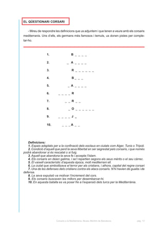 EL QÜESTIONARI CORSARI


   - Mireu de respondre les definicions que us adjuntem i que tenen a veure amb els corsaris
mediterranis. Uns d’ells, els germans més famosos i temuts, us donen pistes per comple-
tar-ho.



                  1.                    B _ _ _ _

                  2.                _ A _ _ _ _

                  3.                     R _ _ _ _ _ _

                  4.                     B_ _ _

                  5.                 _ A _ _ _ _

                  6.        _ _ _ _ R

                  7.              _ _ R _ _

                  8.                 _ O _ _ _ _ _ _

                  9.       _ _ _ _ J _

                  10.          _ _ _A _ _




   Definicions:
   1. Espais adaptats per a la confinació dels esclaus en ciutats com Alger, Tunis o Trípoli.
   2. Condició d’aquell que perd la seva llibertat en ser segrestat pels corsaris, i que només
podrà abandonar si és rescatat o si fuig.
   3. Aquell que abandona la seva fe i accepta l’Islam.
   4. Els corsaris en deien galima, i se’l repartien segons els seus mèrits o el seu càrrec.
   5. El vaixell característic d’aquesta època, molt mediterrani ell.
   6. La ciutat que simbolitzava el terror per als cristians, i alhora, capital del regne corsari
   7. Una de les defenses dels cristians contra els atacs corsaris. N’hi havien de guaita i de
defensa.
   8. La seva expulsió va motivar l’increment del cors.
   9. Els corsaris buscaven les millors per desembarcar-hi.
   10. En aquesta batalla es va posar fre a l’expansió dels turcs per la Mediterrània.




                          Corsaris a la Mediterrània. Museu Marítim de Barcelona.          pàg. 13
 