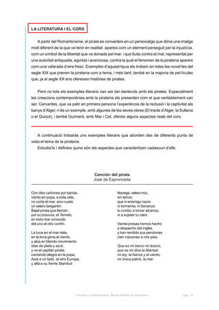 LA LITERATURA I EL CORS


    A partir del Romanticisme, el pirata es converteix en un personatge que dóna una imatge
molt diferent de la que va tenir en realitat: apareix com un element perseguit per la injustícia,
com un símbol de la llibertat que ve donada pel mar, i que lluita contra el mal, representat per
una autoritat antiquada, egoïsta i avariciosa, contra la qual el fenomen de la pirateria apareix
com una vafarada d’aire fresc. Exemples d’aquest tipus els trobem en totes les novel·les del
segle XIX que prenen la pirateria com a tema, i més tard, també en la majoria de pel·lícules
que, ja al segle XX ens ofereixen històries de pirates.


    Però no tots els exemples literaris van ser tan benèvols amb els pirates. Especialment
les creacions contemporànies amb la pirateria els presenten com el que veritablement van
ser. Cervantes, que va patir en primera persona l’experiència de la reclusió i la captivitat als
banys d’Alger, n’és un exemple, amb algunes de les seves obres (El tracte d’Alger, la Sultana
o el Quixot), i també Guimerà, amb Mar i Cel, ofereix alguns aspectes reals del cors.



    A continuació trobaràs uns exemples literaris que aborden des de diferents punts de
vista el tema de la pirateria.
    Estudia’ls i defineix quins són els aspectes que caracteritzen cadascun d’ells.




                                         Canción del pirata
                                         José de Espronceda


Con diez cañones por banda,                                Navega, velero mío,
viento en popa, a toda vela,                               sin temor,
no corta el mar, sino vuela                                que ni enemigo navío
un velero bergantín.                                       ni tormenta, ni bonanza
Bajel pirata que llaman,                                   tu rumbo a torcer alcanza,
por su bravura, el Temido,                                 ni a sujetar tu valor.
en todo mar conocido
del uno al otro confín.                                    Veinte presas hemos hecho
                                                           a despecho del inglés,
La luna en el mar riela,                                   y han rendido sus pendones
en la lona gime el viento,                                 cien naciones a mis pies.
y alza en blando movimiento
olas de plata y azul;                                      Que es mi barco mi tesoro,
y ve el capitán pirata,                                    que es mi dios la libertad,
cantando alegre en la popa,                                mi ley, la fuerza y el viento,
Asia a un lado, al otro Europa,                            mi única patria, la mar.
y allá a su frente Stambul:




                            Corsaris a la Mediterrània. Museu Marítim de Barcelona.         pàg. 14
 