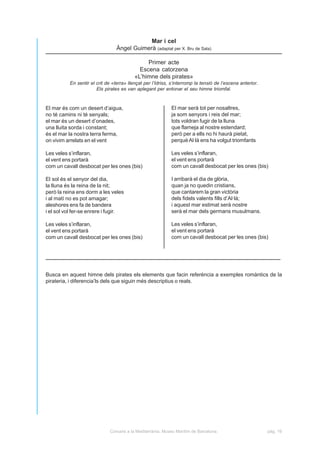 Mar i cel
                                 Àngel Guimerà (adaptat per X. Bru de Sala)

                                               Primer acte
                                            Escena catorzena
                                          «L’himne dels pirates»
          En sentir el crit de «terra» llençat per l’Idriss, s’interromp la tensió de l’escena anterior.
                       Els pirates es van aplegant per entonar el seu himne triomfal.



El mar és com un desert d’aigua,                             El mar serà tot per nosaltres,
no té camins ni té senyals;                                  ja som senyors i reis del mar;
el mar és un desert d’onades,                                tots voldran fugir de la lluna
una lluita sorda i constant;                                 que flameja al nostre estendard;
és el mar la nostra terra ferma,                             però per a ells no hi haurà pietat,
on vivim arrelats en el vent                                 perquè Al·là ens ha volgut triomfants

Les veles s’inflaran,                                        Les veles s’inflaran,
el vent ens portarà                                          el vent ens portarà
com un cavall desbocat per les ones (bis)                    com un cavall desbocat per les ones (bis)

El sol és el senyor del dia,                                 I arribarà el dia de glòria,
la lluna és la reina de la nit;                              quan ja no quedin cristians,
però la reina ens dorm a les veles                           que cantarem la gran victòria
i al matí no es pot amagar;                                  dels fidels valents fills d’Al·là;
aleshores ens fa de bandera                                  i aquest mar estimat serà nostre
i el sol vol fer-se enrere i fugir.                          serà el mar dels germans musulmans.

Les veles s’inflaran,                                        Les veles s’inflaran,
el vent ens portarà                                          el vent ens portarà
com un cavall desbocat per les ones (bis)                    com un cavall desbocat per les ones (bis)




Busca en aquest himne dels pirates els elements que facin referència a exemples romàntics de la
pirateria, i diferencia’ls dels que siguin més descriptius o reals.




                              Corsaris a la Mediterrània. Museu Marítim de Barcelona.                      pàg. 16
 